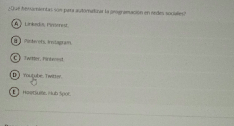 ¿Qué herramientas son para automatizar la programación en redes sociales?
A Linkedin, Pinterest.
B Pinterets, Instagram.
C  Twitter, Pinterest.
D  Youtube, Twitter.
E HootSuite, Hub Spot.