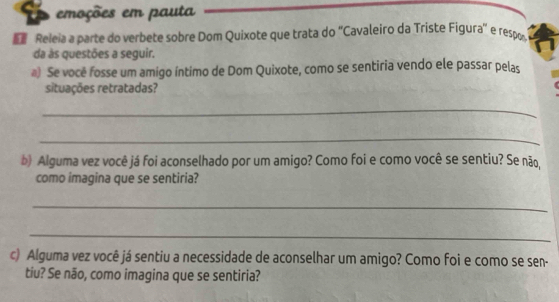 emoções em pauta 
Releia a parte do verbete sobre Dom Quixote que trata do ''Cavaleiro da Triste Figura'' e respo 
da às questões a seguir. 
€) Se você fosse um amigo íntimo de Dom Quixote, como se sentiria vendo ele passar pelas 
situações retratadas? 
_ 
_ 
b) Alguma vez você já foi aconselhado por um amigo? Como foi e como você se sentiu? Se não, 
como imagina que se sentiria? 
_ 
_ 
c) Alguma vez você já sentiu a necessidade de aconselhar um amigo? Como foi e como se sen- 
tiu? Se não, como imagina que se sentiria?