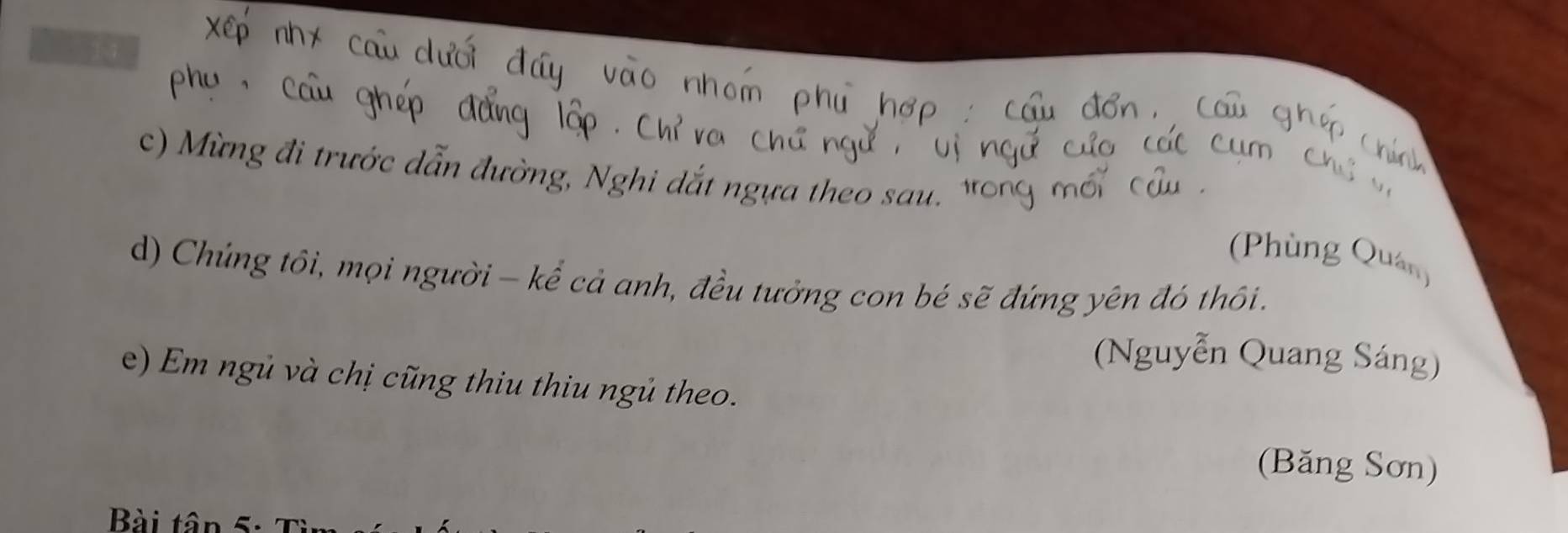 2 11 
c) Mừng đi trước dẫn đường, Nghi dắt ngựa theo sau 
(Phùng Quản) 
d) Chứng tôi, mọi người - kể cả anh, đều tưởng con bé sẽ đứng yên đó thôi. 
(Nguyễn Quang Sáng) 
e) Em ngủ và chị cũng thiu thiu ngủ theo. 
(Băng Sơn) 
Bài tân 5: