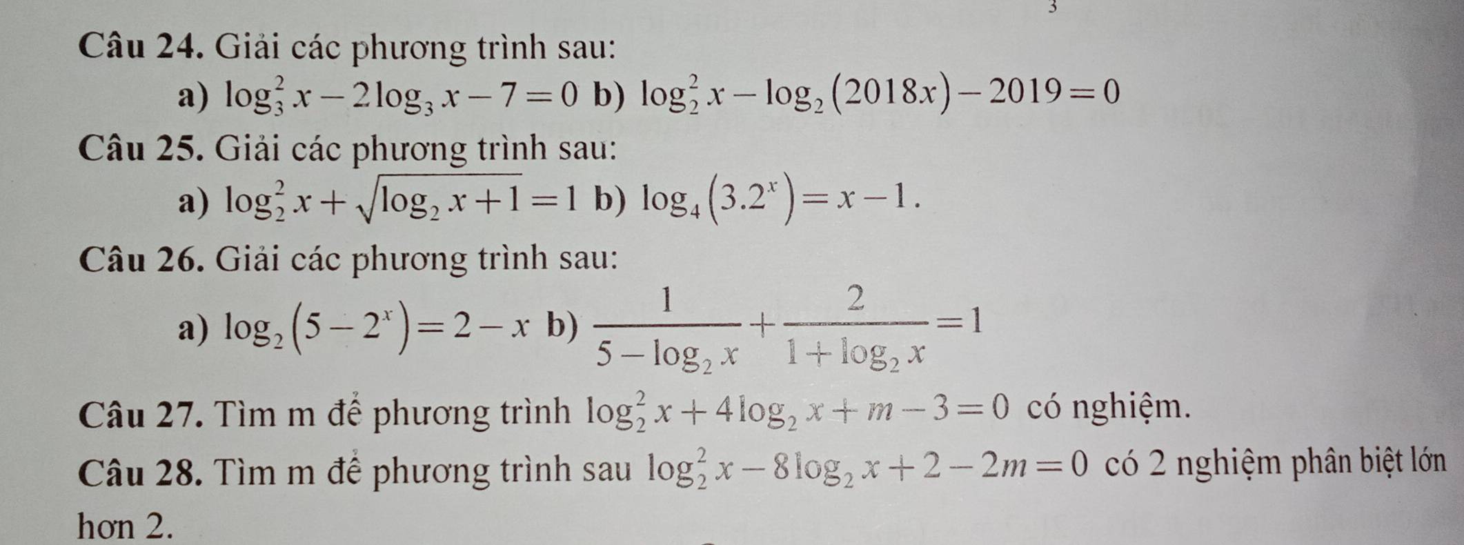 Giải các phương trình sau: 
a) log _3^(2x-2log _3)x-7=0 b) log _2^(2x-log _2)(2018x)-2019=0
Câu 25. Giải các phương trình sau: 
a) log _2^(2x+sqrt(log _2)x+1)=1 b) log _4(3.2^x)=x-1. 
Câu 26. Giải các phương trình sau: 
a) log _2(5-2^x)=2-x b) frac 15-log _2x+frac 21+log _2x=1
Câu 27. Tìm m để phương trình log _2^(2x+4log _2)x+m-3=0 có nghiệm. 
Câu 28. Tìm m để phương trình sau log _2^(2x-8log _2)x+2-2m=0 có 2 nghiệm phân biệt lớn 
hơn 2.