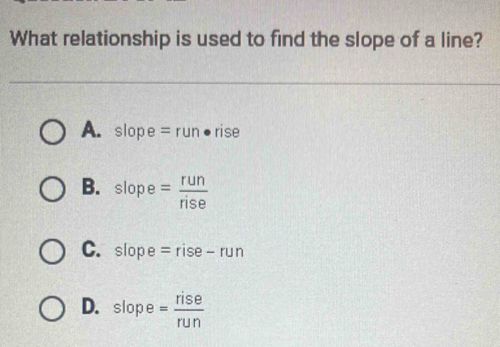 What relationship is used to find the slope of a line?
A. slope = ru lr ● rise
B. slope = run/rise 
C. slope | =rise- r Jr
D. slope = rise/run 