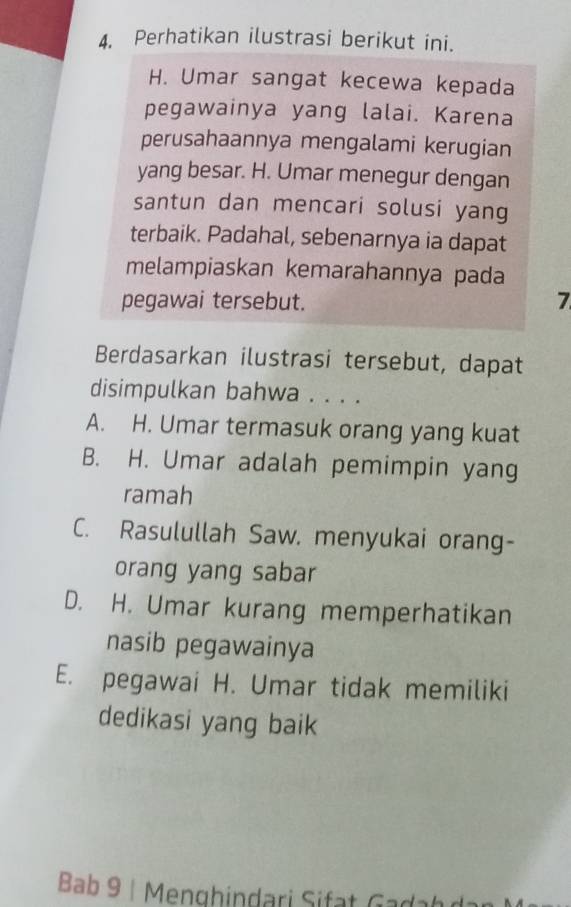 Perhatikan ilustrasi berikut ini.
H. Umar sangat kecewa kepada
pegawainya yang lalai. Karena
perusahaannya mengalami kerugian
yang besar. H. Umar menegur dengan
santun dan mencari solusi yang
terbaik. Padahal, sebenarnya ia dapat
melampiaskan kemarahannya pada
pegawai tersebut. 7
Berdasarkan ilustrasi tersebut, dapat
disimpulkan bahwa . . . .
A. H. Umar termasuk orang yang kuat
B. H. Umar adalah pemimpin yang
ramah
C. Rasulullah Saw. menyukai orang-
orang yang sabar
D. H. Umar kurang memperhatikan
nasib pegawainya
E. pegawai H. Umar tidak memiliki
dedikasi yang baik
Bab 9 | Menghindari Sifat G a