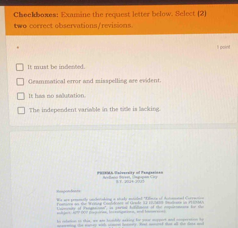 Checkboxes: Examine the request letter below. Select (2)
two correct observations/revisions.
* 1 point
It must be indented.
Grammatical error and misspelling are evident.
It has no salutation.
The independent variable in the title is lacking.
PHINMA-University of Pangasinan
Arellano Street, Dagupan City
S.Y. 2024-2025
Respondents:
We are presently undertaking a study entitled "Effects of Automated Corrective
Features on the Writing Confidence of Grade 12 HUMSS Students in PHINMA
University of Pangasinan', in partial fulfillment of the requirements for the
subject: APP 007 (Inquiries, Investigations, and Immersion).
In relation to this, we are humbly asking for your support and cooperation by
answering the survey with utmost honesty. Rest assured that all the data and