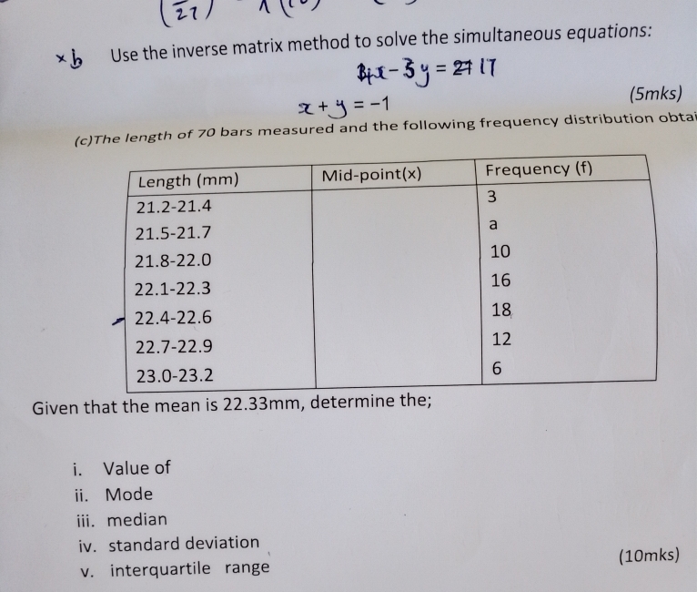 Use the inverse matrix method to solve the simultaneous equations: 
(5mks) 
(c)The length of 70 bars measured and the following frequency distribution obtai 
Given that the mean is 22.33mm, determine the; 
i. Value of 
ii. Mode 
iii. median 
iv. standard deviation 
v. interquartile range (10mks)