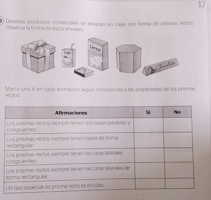 17 
() Diversos productos comerciales se envasan en cajas con forma de prismas rectos 
Observa la forma de estos envases. 
Gereal 
Jugo 
Rscolate 
Marca una X en cada afirmación según corresponda a las propiedades de los prismas 
rectos.