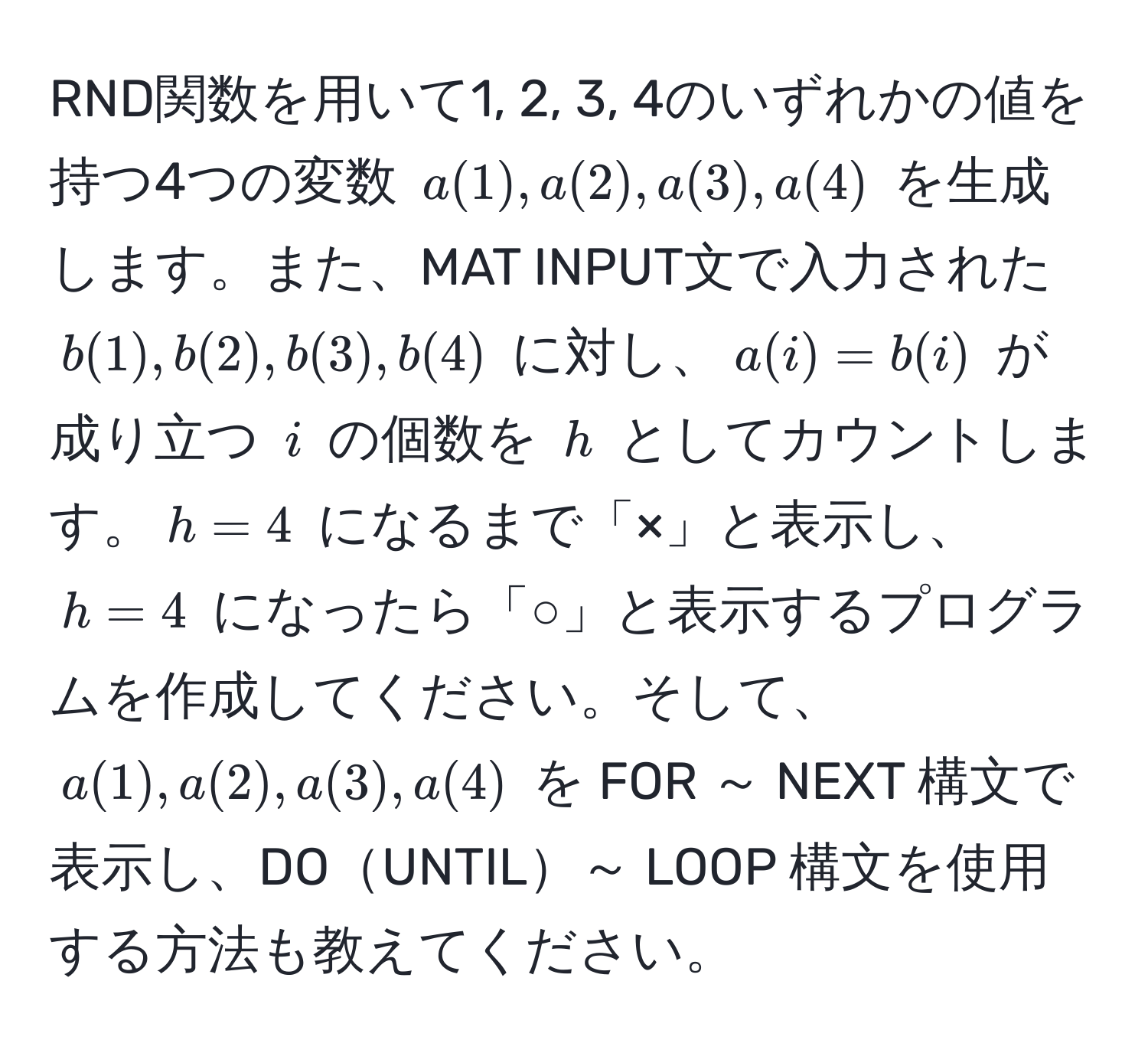 RND関数を用いて1, 2, 3, 4のいずれかの値を持つ4つの変数 $a(1), a(2), a(3), a(4)$ を生成します。また、MAT INPUT文で入力された $b(1), b(2), b(3), b(4)$ に対し、$a(i) = b(i)$ が成り立つ $i$ の個数を $h$ としてカウントします。$h = 4$ になるまで「×」と表示し、$h = 4$ になったら「○」と表示するプログラムを作成してください。そして、$a(1), a(2), a(3), a(4)$ を FOR ～ NEXT 構文で表示し、DOUNTIL～ LOOP 構文を使用する方法も教えてください。