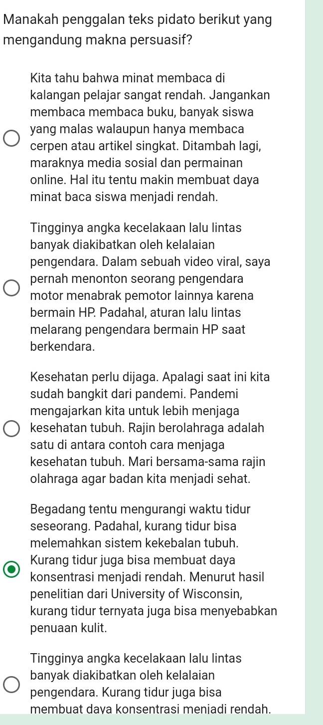 Manakah penggalan teks pidato berikut yang
mengandung makna persuasif?
Kita tahu bahwa minat membaca di
kalangan pelajar sangat rendah. Jangankan
membaca membaca buku, banyak siswa
yang malas walaupun hanya membaca
cerpen atau artikel singkat. Ditambah lagi,
maraknya media sosial dan permainan
online. Hal itu tentu makin membuat daya
minat baca siswa menjadi rendah.
Tingginya angka kecelakaan lalu lintas
banyak diakibatkan oleh kelalaian
pengendara. Dalam sebuah video viral, saya
pernah menonton seorang pengendara
motor menabrak pemotor lainnya karena
bermain HP. Padahal, aturan lalu lintas
melarang pengendara bermain HP saat
berkendara.
Kesehatan perlu dijaga. Apalagi saat ini kita
sudah bangkit dari pandemi. Pandemi
mengajarkan kita untuk lebih menjaga
kesehatan tubuh. Rajin berolahraga adalah
satu di antara contoh cara menjaga
kesehatan tubuh. Mari bersama-sama rajin
olahraga agar badan kita menjadi sehat.
Begadang tentu mengurangi waktu tidur
seseorang. Padahal, kurang tidur bisa
melemahkan sistem kekebalan tubuh.
Kurang tidur juga bisa membuat daya
konsentrasi menjadi rendah. Menurut hasil
penelitian dari University of Wisconsin,
kurang tidur ternyata juga bisa menyebabkan
penuaan kulit.
Tingginya angka kecelakaan lalu lintas
banyak diakibatkan oleh kelalaian
pengendara. Kurang tidur juga bisa
membuat daya konsentrasi meniadi rendah.