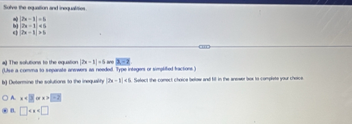 Solve the equation and inequalities.
a) |2x-1|=5
b) |2x-1|<5</tex> 
c) |2x-1|>5
'''
a) The solutions to the equation |2x-1|=6 are 3, -2, 
(Use a comma to separate answers as needed. Type integers or simplified fractions.)
b) Determine the solutions to the inequality |2x-1|<5</tex> . Select the correct choice below and fill in the answer box to complete your choice.
A. x<3</tex> of x>-2
B. □