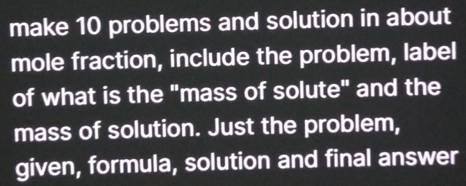 make 10 problems and solution in about 
mole fraction, include the problem, label 
of what is the "mass of solute" and the 
mass of solution. Just the problem, 
given, formula, solution and final answer