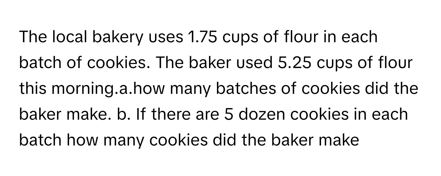 The local bakery uses 1.75 cups of flour in each batch of cookies. The baker used 5.25 cups of flour this morning.a.how many batches of cookies did the baker make. b. If there are 5 dozen cookies in each batch how many cookies did the baker make