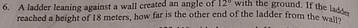 A ladder leaning against a wall created an angle of 12° with the ground. If the ladder 
reached a height of 18 meters, how far is the other end of the ladder from the wall?