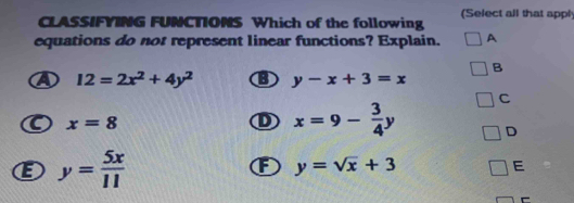 CLASS/FYING FUNCTIONS Which of the following (Select all that appl
equations do not represent linear functions? Explain. A
B
④ 12=2x^2+4y^2 B y-x+3=x
C
x=8
D x=9- 3/4 y D
E y= 5x/11 
F y=sqrt(x)+3
E