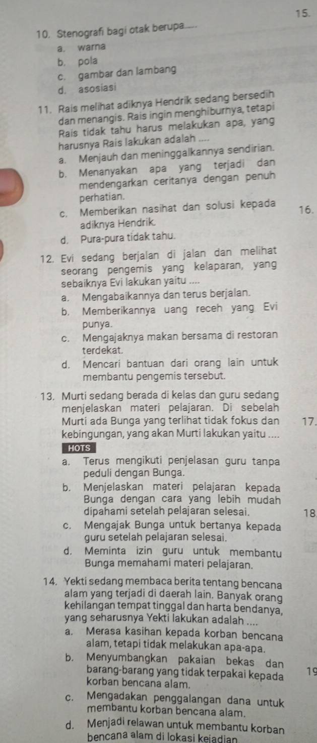 Stenografi bagi otak berupa._
a. warna
b， pola
c. gambar dan lambang
d. asosiasi
11. Rais melihat adiknya Hendrik sedang bersedih
dan menangis. Rais ingin menghiburnya, tetapi
Rais tidak tahu harus melakukan apa, yang
harusnya Rais lakukan adalah
a. Menjauh dan meninggalkannya sendirian.
b. Menanyakan apa yang terjadi dan
mendengarkan ceritanya dengan penuh
perhatian.
c. Memberikan nasihat dan solusi kepada 16.
adiknya Hendrik.
d. Pura-pura tidak tahu.
12. Evi sedang berjalan di jalan dan melihat
seorang pengemis yang kelaparan, yang
sebaiknya Evi lakukan yaitu ....
a. Mengabaikannya dan terus berjalan.
b. Memberikannya uang receh yang Evi
punya.
c. Mengajaknya makan bersama di restoran
terdekat.
d. Mencari bantuan dari orang lain untuk
membantu pengemis tersebut.
13. Murti sedang berada di kelas dan guru sedang
menjelaskan materi pelajaran. Di sebelah
Murti ada Bunga yang terlihat tidak fokus dan 17.
kebingungan, yang akan Murti lakukan yaitu ....
HOTS
a. Terus mengikuti penjelasan guru tanpa
peduli dengan Bunga.
b. Menjelaskan materi pelajaran kepada
Bunga dengan cara yang lebih mudah
dipahami setelah pelajaran selesai.
18
c. Mengajak Bunga untuk bertanya kepada
guru setelah pelajaran selesai.
d. Meminta izin guru untuk membantu
Bunga memahami materi pelajaran.
1 4. Yekti sedang membaca berita tentang bencana
alam yang terjadi di daerah lain. Banyak orang
kehilangan tempat tinggal dan harta bendanya,
yang seharusnya Yekti lakukan adalah ....
a. Merasa kasihan kepada korban bencana
alam, tetapi tidak melakukan apa-apa.
b. Menyumbangkan pakaian bekas dan 19
barang-barang yang tidak terpakai kepada
korban bencana alam.
c. Mengadakan penggalangan dana untuk
membantu korban bencana alam.
d. Menjadi relawan untuk membantu korban
bençana alam di lokasi keiadian