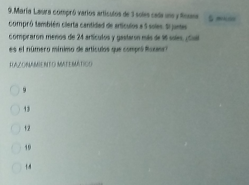 María Laura compró varios artículos de 3 soles cada uno y Rexana mkLstine
compró también cierta cantidad de artículos a 5 soles. Si juntes
compraron meros de 24 artículos y gastaron más de 96 soles. ¿Cuál
es el número mínimo de artículos que compró Roxana?
RAZONAMieNTo MATEMátIco
9
13
12
19
14