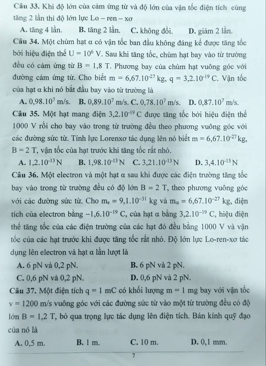 Khi độ lớn của cảm ứng từ và độ lớn của vận tốc điện tích cùng
tăng 2 lần thì độ lớn lực Lo - ren - xơ
A. tăng 4 lần. B. tăng 2 lần. C. không đổi. D. giảm 2 lần.
Câu 34. Một chùm hạt α có vận tốc ban đầu không đáng kể được tăng tốc
bởi hiệu điện thế U=10^6V. Sau khi tăng tốc, chùm hạt bay vào từ trường
đều có cảm ứng từ B=1,8T. Phương bay của chùm hạt vuông góc với
đường cảm ứng từ. Cho biết m=6,67.10^(-27)kg,q=3,2.10^(-19)C. Vận tốc
của hạt α khi nó bắt đầu bay vào từ trường là
A. 0,98.10^7m/s. B. 0,89.10^7m/s.C.0,78.10^7m/s. D. 0,87.10^7m/s.
Câu 35. Một hạt mang điện 3,2.10^(-19)C được tăng tốc bởi hiệu điện thế
1000 V rồi cho bay vào trong từ trường đều theo phương vuông góc với
các đường sức từ. Tính lực Lorenxơ tác dụng lên nó biết m=6,67.10^(-27)kg,
B=2T T, vận tốc của hạt trước khi tăng tốc rất nhỏ.
A. 1,2.10^(-13)N B. 1,98.10^(-13)N C. 3,21.10^(-13)N D. 3,4.10^(-13)N
Câu 36. Một electron và một hạt α sau khi được các điện trường tăng tốc
bay vào trong từ trường đều có độ lớn B=2T , theo phương vuông góc
với các đường sức từ. Cho m_e=9,1.10^(-31)kg và m_alpha =6,67.10^(-27)kg , điện
tích của electron bằng -1,6.10^(-19)C , của hạt α bằng 3,2.10^(-19)C , hiệu điện
thế tăng tốc của các điện trường của các hạt đó đều bằng 1000 V và vận
tốc của các hạt trước khi được tăng tốc rất nhỏ. Độ lớn lực Lo-ren-xơ tác
dụng lên electron và hạt α lần lượt là
A. 6 pN và 0,2 pN. B. 6 pN và 2 pN.
C. 0,6 pN và 0,2 pN. D. 0,6 pN và 2 pN.
Câu 37. Một điện tích q=1mC có khối lượng m=1mg bay với vận tốc
v=1200m/s vuông góc với các đường sức từ vào một từ trường đều có độ
lớn B=1,2T , bỏ qua trọng lực tác dụng lên điện tích. Bán kính quỹ đạo
của nó là
A. 0,5 m. B. 1 m. C. 10 m. D. 0,1 mm.
7