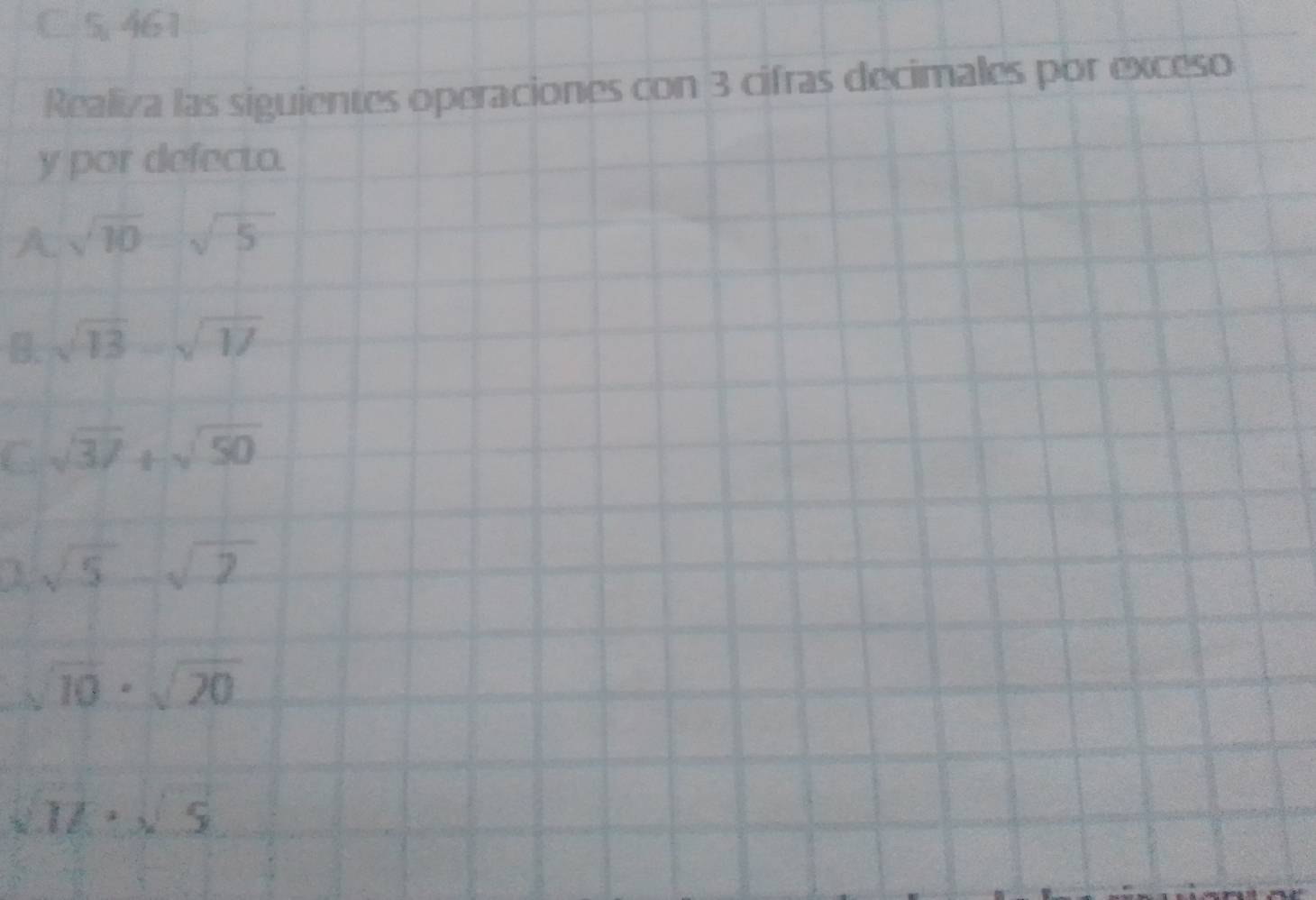 5, 461
Realiza las siguientes operaciones con 3 cifras decimales por exceso 
y por defecto. 
A. sqrt(10)-sqrt(5)
B. sqrt(13)-sqrt(17)
sqrt(37)+sqrt(50)
sqrt(5)-sqrt(2)
overline 10· sqrt(20)
sqrt(16)· sqrt(5)