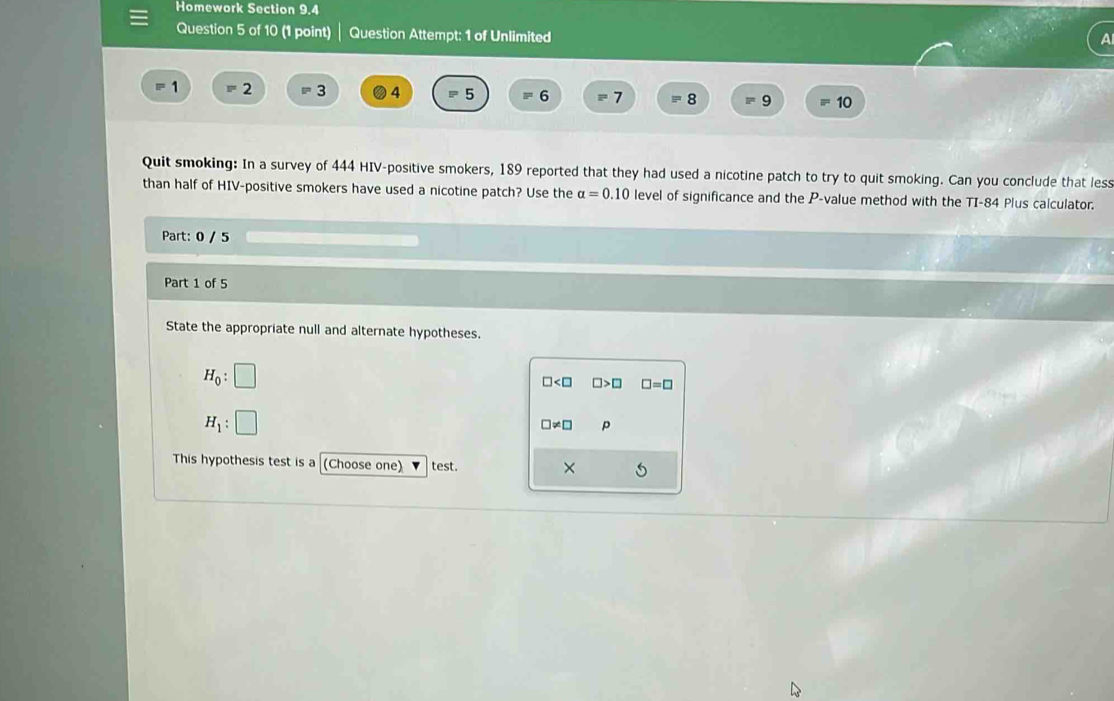 Homework Section 9.4
Question 5 of 10 (1 point) Question Attempt: 1 of Unlimited
1 =2 =3 4 P 5 =6 E^2 7 8 P 9 10
Quit smoking: In a survey of 444 HIV-positive smokers, 189 reported that they had used a nicotine patch to try to quit smoking. Can you conclude that less
than half of HIV-positive smokers have used a nicotine patch? Use the alpha =0.10 level of significance and the P -value method with the TI-84 Plus calculator.
Part: 0 / 5
Part 1 of 5
State the appropriate null and alternate hypotheses.
H_0:□
□ □ >□ □ =□
H_1:□
□ != □ p
This hypothesis test is a (Choose one) test.
×