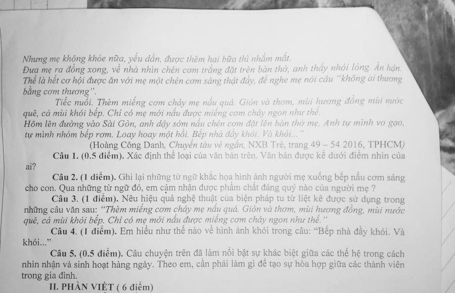 Nhưng mẹ không khỏe nữa, yếu dần, được thêm hai bữa thì nhắm mắt.
Đưa mẹ ra đồng xong, về nhà nhìn chén cơm trắng đặt trên bản thờ, anh thầy nhói lông. Ấn hận.
Thể là hết cơ hội được ăn với mẹ một chén cơm sáng thật đầy, để nghe mẹ nói cầu ''không ai thương
bằng cơm thương''.
Tiếc nuổi. Thèm miếng cơm chảy mẹ nấu quả. Giản và thơm, mùi hương đồng mùi nước
quê, cả mùi khói bếp. Chỉ có mẹ mới nấu được miếng cơm cháy ngon như thể.
Hm lên đường vào Sài Gòn, anh dậy sớm nấu chên cơm đặt lên bàn thờ mẹ. Anh tự mình vo gạo,
tự mình nhóm bếp rơm. Loay hoay một hồi. Bếp nhà đây khỏi. Và khói...''
(Hoàng Công Danh, Chuyển tàu vẻ ngắn, NXB Trẻ, trang 49 - 54 2016, TPHCM)
Câu 1. (0.5 điểm). Xác định thể loại của văn bản trên. Văn bản được kể dưới điểm nhìn của
ai?
Câu 2. (1 diểm). Ghi lại những từ ngữ khắc họa hình ảnh người mẹ xuống bếp nấu cơm sáng
cho con. Qua những từ ngữ đó, em cậm nhận được phẩm chất đáng quý nào của người mẹ ?
Câu 3. (1 điểm). Nêu hiệu quả nghệ thuật của biện pháp tu từ liệt kê được sử dụng trong
những câu văn sau: “Thèm miếng cơm cháy mẹ nấu quá. Giòn và thơm, mùi hương đồng, mùi nước
quê, cả mùi khói bếp. Chỉ có mẹ mới nấu được miếng cơm chảy ngon như thế.''
Câu 4. (1 điểm). Em hiểu như thế nào về hình ảnh khói trong câu: “Bếp nhà đầy khói, Và
khói...”
Câu 5. (0.5 điểm). Câu chuyện trên đã làm nổi bật sự khác biệt giữa các thế hệ trong cách
nhìn nhận và sinh hoạt hàng ngày. Theo em, cần phải làm gì để tạo sự hòa hợp giữa các thành viên
trong gia đình.
II. PHẢN VIÊT ( 6 điểm)