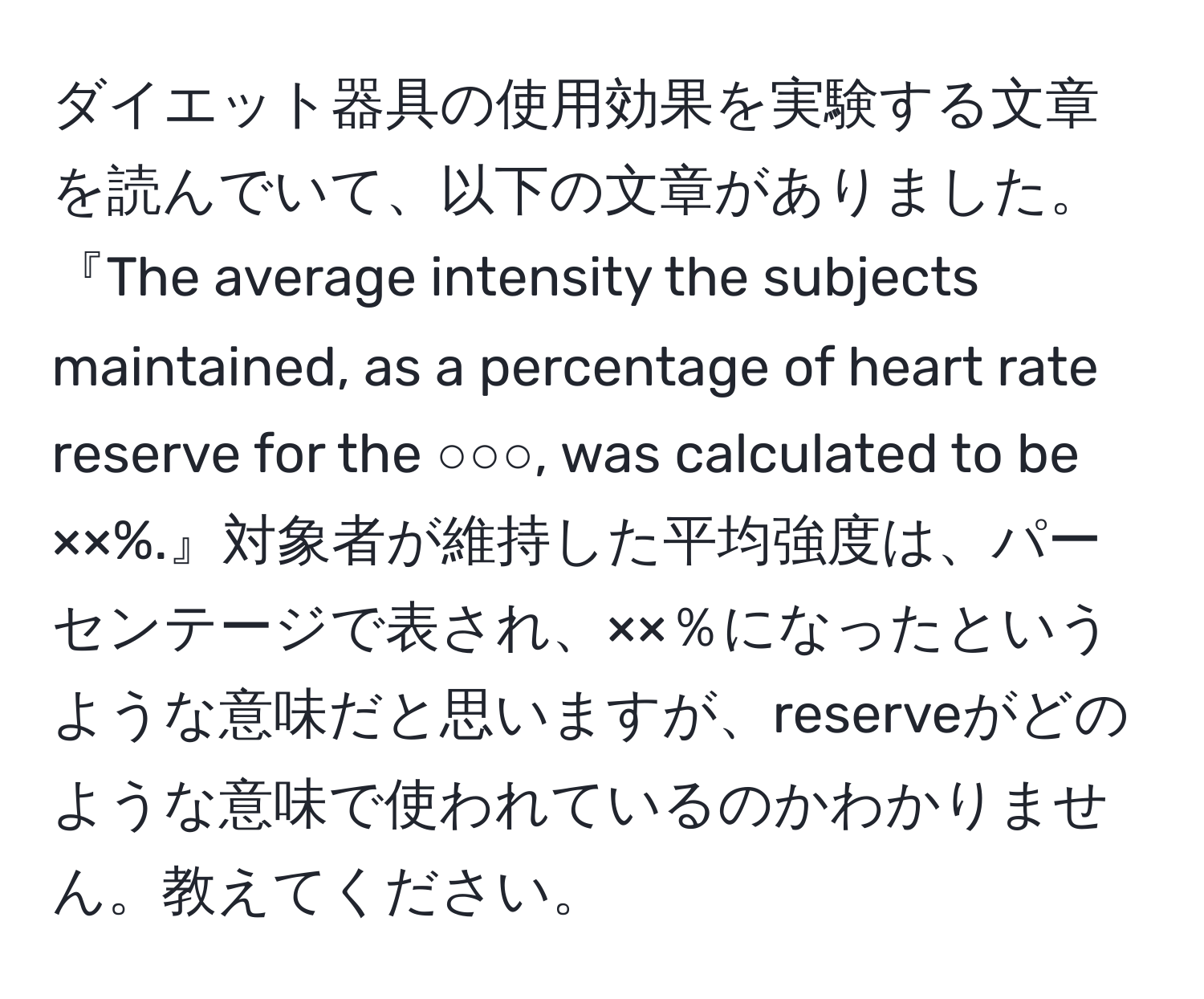 ダイエット器具の使用効果を実験する文章を読んでいて、以下の文章がありました。『The average intensity the subjects maintained, as a percentage of heart rate reserve for the ○○○, was calculated to be ××%.』対象者が維持した平均強度は、パーセンテージで表され、××％になったというような意味だと思いますが、reserveがどのような意味で使われているのかわかりません。教えてください。