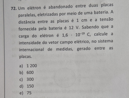 Um elétron é abandonado entre duas placas
paralelas, eletrizadas por meio de uma batería. A
distância entre as placas é 1 cm e a tensão
fornecida pela bateria é 12 V. Sabendo que a
carga do elétron é 1,6· 10^(-19)C , calcule a
intensidade do vetor campo elétrico, no sistema
internacional de medidas, gerado entre as
placas.
a 1 200
b) 600
c) 300
d) 150
e 75