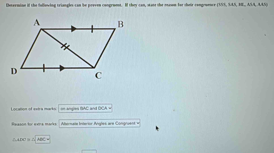 Determine if the following triangles can be proven congruent. If they can, state the reason for their congruence (SSS, SAS, HL, ASA, AAS) 
Location of extra marks: on angles BAC and DCA
Reason for extra marks: Alternate Interior Angles are Congruent
△ ADC≌ △ ABC