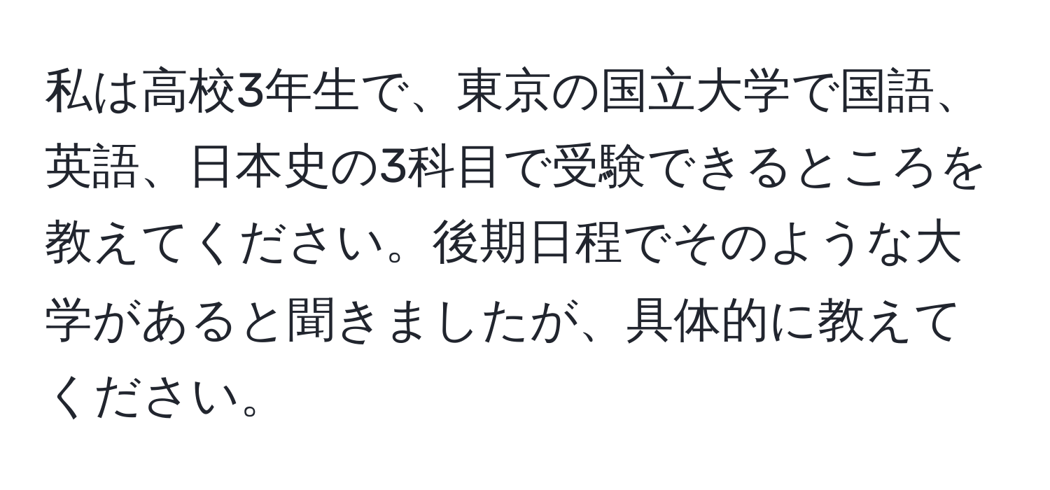 私は高校3年生で、東京の国立大学で国語、英語、日本史の3科目で受験できるところを教えてください。後期日程でそのような大学があると聞きましたが、具体的に教えてください。