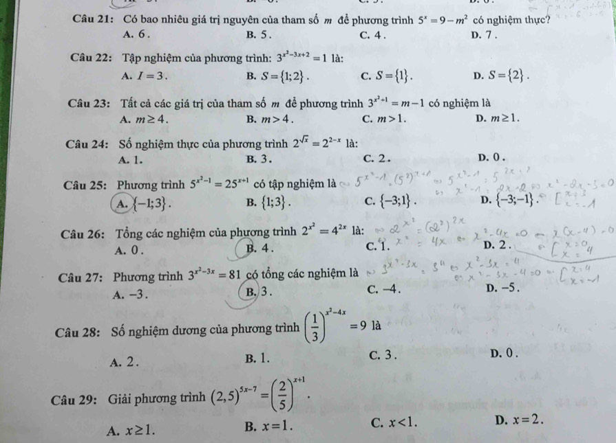 Có bao nhiêu giá trị nguyên của tham số m để phương trình 5^x=9-m^2 có nghiệm thực?
A. 6 . B. 5 . C. 4 . D. 7 .
Câu 22: Tập nghiệm của phương trình: 3^(x^2)-3x+2=1 là:
A. I=3. B. S= 1;2 . C. S= 1 . D. S= 2 .
Câu 23: Tất cả các giá trị của tham số m để phương trình 3^(x^2)+1=m-1 có nghiệm là
A. m≥ 4. B. m>4. C. m>1. D. m≥ 1.
Câu 24: Số nghiệm thực của phương trình 2^(sqrt(x))=2^(2-x) là:
A. 1. B. 3 . C. 2 . D. 0 .
Câu 25: Phương trình 5^(x^2)-1=25^(x+1) có tập nghiệm là
A.  -1;3 .  1;3 . C.  -3;1 . D.  -3;-1
B.
Câu 26: Tổng các nghiệm của phương trình 2^(x^2)=4^(2x) là:
A. 0 . B. 4 . C. 1. D. 2 .
Câu 27: Phương trình 3^(x^2)-3x=81 có tổng các nghiệm là
A. -3 . B. 3 . C. -4 . D. −5 .
Câu 28: Số nghiệm dương của phương trình ( 1/3 )^x^2-4x=9 là
A. 2 . B. 1.
C. 3 . D. 0 .
Câu 29: Giải phương trình (2,5)^5x-7=( 2/5 )^x+1.
C. x<1.
D. x=2.
A. x≥ 1.
B. x=1.