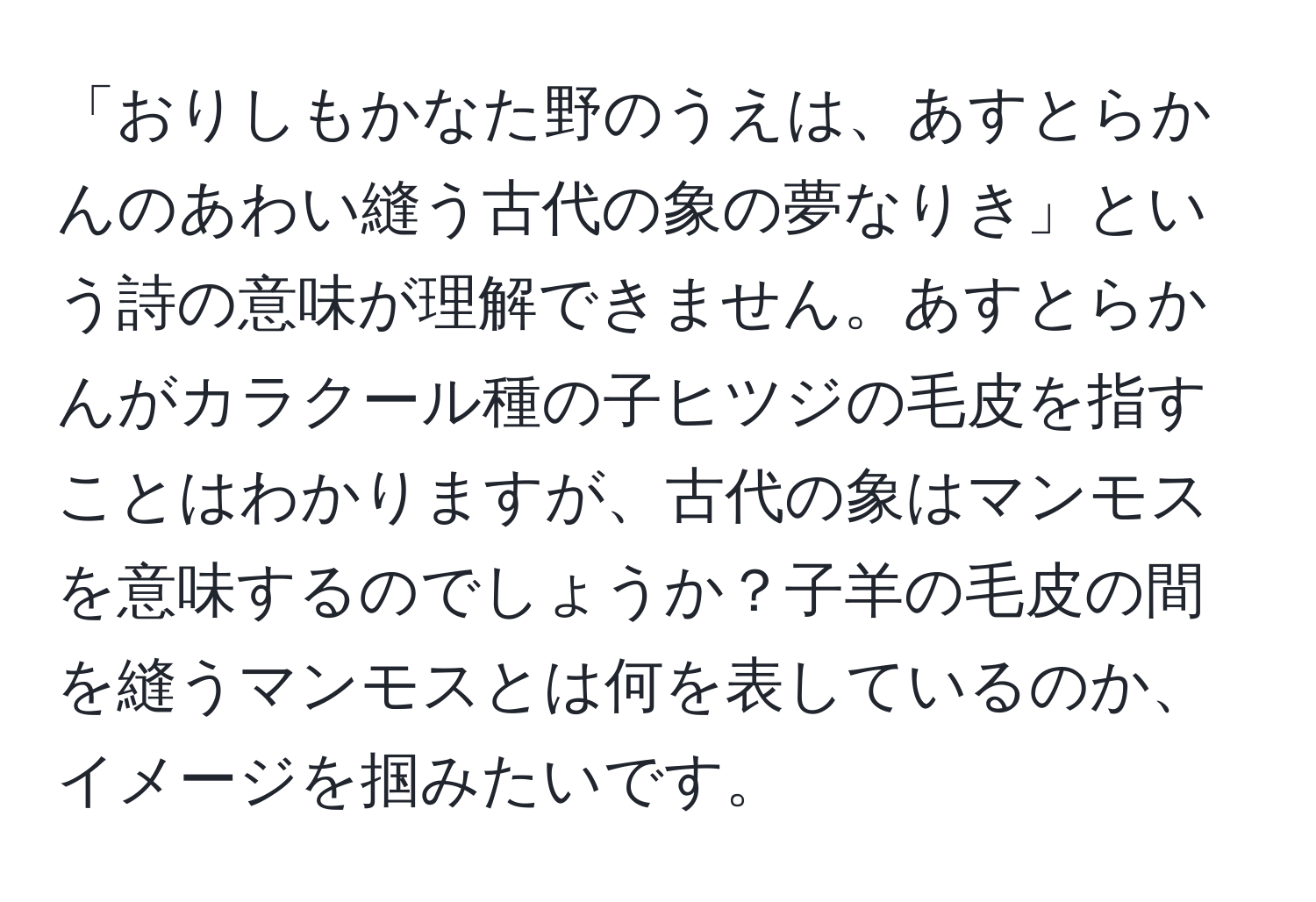 「おりしもかなた野のうえは、あすとらかんのあわい縫う古代の象の夢なりき」という詩の意味が理解できません。あすとらかんがカラクール種の子ヒツジの毛皮を指すことはわかりますが、古代の象はマンモスを意味するのでしょうか？子羊の毛皮の間を縫うマンモスとは何を表しているのか、イメージを掴みたいです。