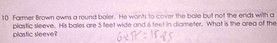 Farmer Brown owns a round baler. He wants to cover the bale but not the ends with a 
plastic sleeve. His bales are 5 feet wide and 6 feet in diameter. What is the area of the 
plastic sleeve?