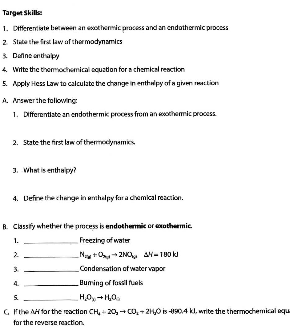 Target Skills: 
1. Differentiate between an exothermic process and an endothermic process 
2. State the first law of thermodynamics 
3. Define enthalpy 
4. Write the thermochemical equation for a chemical reaction 
5. Apply Hess Law to calculate the change in enthalpy of a given reaction 
A. Answer the following: 
1. Differentiate an endothermic process from an exothermic process. 
2. State the first law of thermodynamics. 
3. What is enthalpy? 
4. Define the change in enthalpy for a chemical reaction. 
B. Classify whether the process is endothermic or exothermic. 
1. _Freezing of water 
2._
N_2(g)+O_2(g)to 2NO_(g)Delta H=180kJ
3. _Condensation of water vapor 
4. _Burning of fossil fuels 
5._
H_2O_(s)to H_2O_(l)
C. If the △ H for the reaction CH_4+2O_2to CO_2+2H_2O is -890.4k J, write the thermochemical equ 
for the reverse reaction.