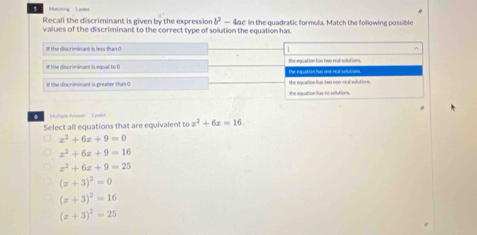 Matching 1 point
Recall the discriminant is given by the expression b^2-4ac in the quadratic formula. Match the following possible
values of the discriminant to the correct type of solution the equation has.
If the discriminant is less than O 1
If the discriminant is equal to the equation has two real solutions.
the equation has one real solutions
If the discriminant is greater than O the equation has two non-real solutions.
the equation has no solutions.
6 Multiple Answer 1 point
Select all equations that are equivalent to x^2+6x=16.
x^2+6x+9=0
x^2+6x+9=16
x^2+6x+9=25
(x+3)^2=0
(x+3)^2=16
(x+3)^2=25