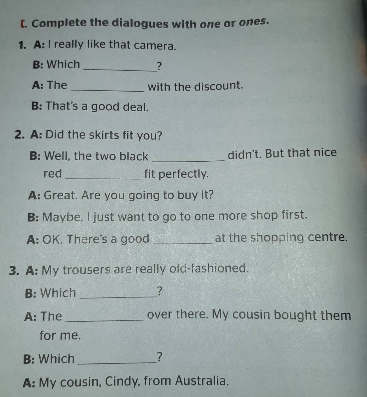 (. Complete the dialogues with one or ones.
1. A: I really like that camera.
B: Which _?
A: The_ with the discount.
B: That's a good deal.
2. A: Did the skirts fit you?
B: Well, the two black _didn't. But that nice
red _fit perfectly.
A: Great. Are you going to buy it?
B: Maybe. I just want to go to one more shop first.
A: OK. There's a good _at the shopping centre.
3. A: My trousers are really old-fashioned.
B: Which _?
A: The _over there. My cousin bought them
for me.
B: Which _?
A: My cousin, Cindy, from Australia.