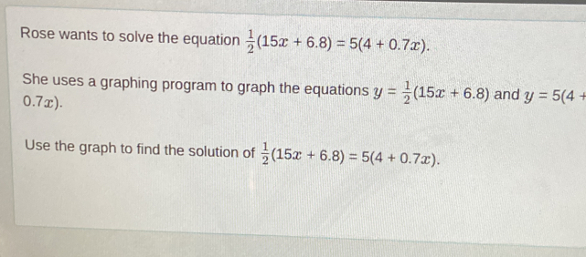 Rose wants to solve the equation  1/2 (15x+6.8)=5(4+0.7x). 
She uses a graphing program to graph the equations y= 1/2 (15x+6.8)
0.7x). and y=5(4+
Use the graph to find the solution of  1/2 (15x+6.8)=5(4+0.7x).