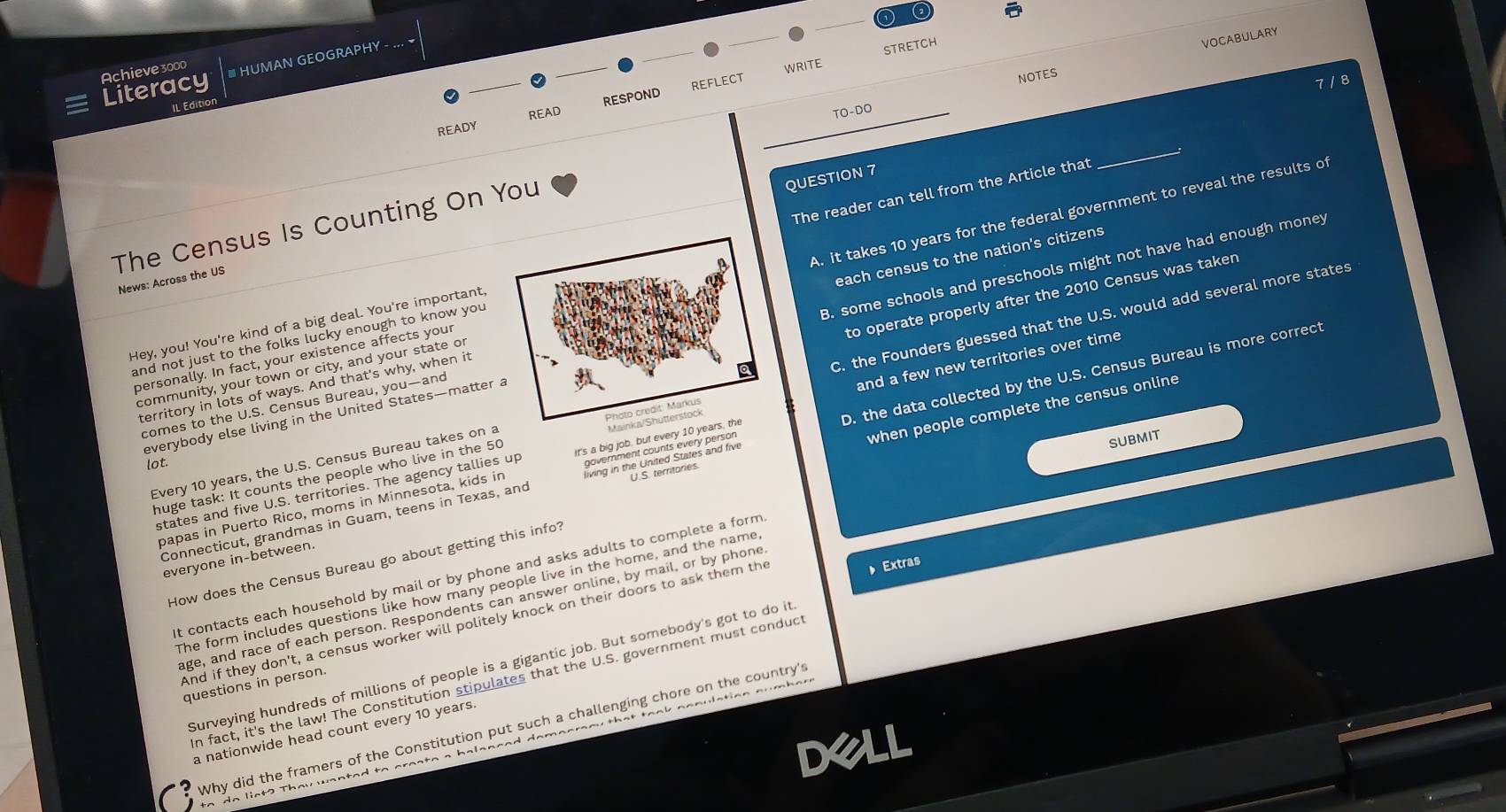 Literacy Achieve 3000 I UMAN GEOGRAPHY 
STRETCH
NOTES VOCABULARY
7 / 8
IL Editior
RESPOND REFLECT WRITE
READ _TO-DO
READY
The Census Is Counting On You
QUESTION 7
The reader can tell from the Article that
_
personally. In fact, your existence affects your A. it takes 10 years for the federal government to reveal the results of
News: Across the US
to operate properly after the 2010 Census was taken
Hey, you! You're kind of a big deal. You're important,
territory in lots of ways. And that's why, when it each census to the nation's citizens
everybody else living in the United States—matter a B. some schools and preschools might not have had enough money
and not just to the folks lucky enough to know you 
and a few new territories over time
community, your town or city, and your state or
Every 10 years, the U.S. Census Bureau takes on a C. the Founders guessed that the U.S. would add several more states
comes to the U.S. Census Bureau, you—and
when people complete the census online
Connecticut, grandmas in Guam, teens in Texas, and D. the data collected by the U.S. Census Bureau is more correct
lot.
huge task: It counts the people who live in the 50
states and five U.S. territories. The agency tallies up T 
subMit
papas in Puerto Rico, moms in Minnesota, kids in
everyone in-between.
How does the Census Bureau go about getting this info?
Extras
t contacts each household by mail or by phone and asks adults to complete a form
he form includes questions like how many people live in the home, and the name
age, and race of each person. Respondents can answer online, by mail, or by phone
And if they don't, a census worker will politely knock on their doors to ask them the
Surveying hundreds of millions of people is a gigantic job. But somebody's got to do it
n fact, it's the law! The Constitution stipulates that the U.S. government must conduct
questions in person.
Why did the framers of the Constitution put such a challenging chore on the country's
a nationwide head count every 10 years.
dell