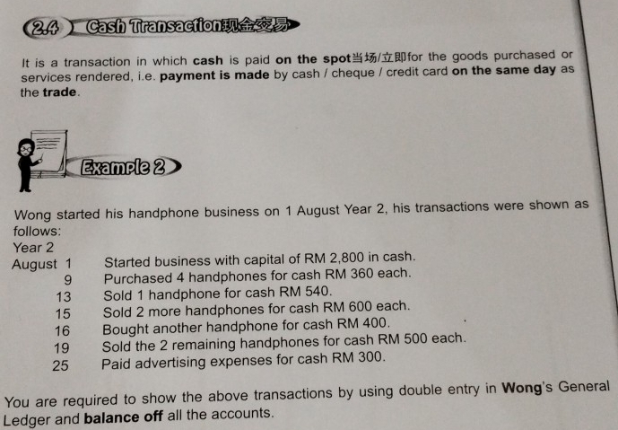 2.4 Cash Transaction 
It is a transaction in which cash is paid on the spot/for the goods purchased or 
services rendered, i.e. payment is made by cash / cheque / credit card on the same day as 
the trade. 
Wong started his handphone business on 1 August Year 2, his transactions were shown as 
follows:
Year 2
August 1 Started business with capital of RM 2,800 in cash. 
9 Purchased 4 handphones for cash RM 360 each. 
13 Sold 1 handphone for cash RM 540. 
15 Sold 2 more handphones for cash RM 600 each. 
16 Bought another handphone for cash RM 400. 
19 Sold the 2 remaining handphones for cash RM 500 each. 
25 a Paid advertising expenses for cash RM 300. 
You are required to show the above transactions by using double entry in Wong's General 
Ledger and balance off all the accounts.