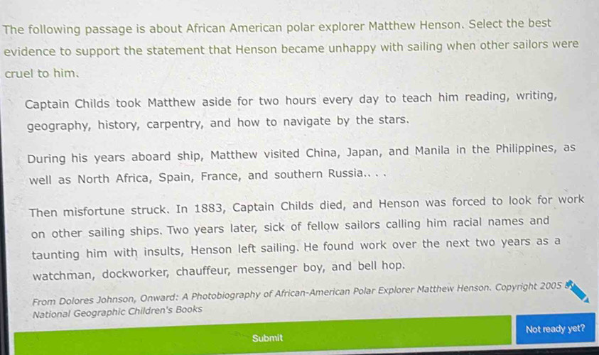 The following passage is about African American polar explorer Matthew Henson. Select the best 
evidence to support the statement that Henson became unhappy with sailing when other sailors were 
cruel to him. 
Captain Childs took Matthew aside for two hours every day to teach him reading, writing, 
geography, history, carpentry, and how to navigate by the stars. 
During his years aboard ship, Matthew visited China, Japan, and Manila in the Philippines, as 
well as North Africa, Spain, France, and southern Russia.. . . 
Then misfortune struck. In 1883, Captain Childs died, and Henson was forced to look for work 
on other sailing ships. Two years later, sick of fellow sailors calling him racial names and 
taunting him with insults, Henson left sailing. He found work over the next two years as a 
watchman, dockworker, chauffeur, messenger boy, and bell hop. 
From Dolores Johnson, Onward: A Photobiography of African-American Polar Explorer Matthew Henson. Copyright 2005 
National Geographic Children's Books 
Submit Not ready yet?