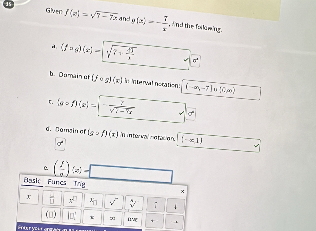 Given f(x)=sqrt(7-7x) and g(x)=- 7/x  , find the following. 
a. (fcirc g)(x)=sqrt(7+frac 49)x □  vee o^4 
b. Domain of (fcirc g)(x) in interval notation: (-∈fty ,-7] U (0,∈fty )
C. (gcirc f)(x)=|- 7/sqrt(7-7x) 
sqrt(0^6)
d. Domain of (gcirc f)(x) in interval notation: (-∈fty ,1)
0^4
e. ( f/g )(x)=□
Basic Funcs Trig 
x  □ /□   x^(□) x sqrt() sqrt[n]() ↑ 
(▲) beginvmatrix □ endvmatrix π ∞ DNE ← 
Enter your answer as an expre