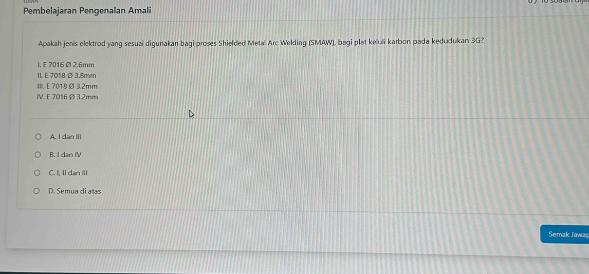 Pembelajaran Pengenalan Amali
Apakah jenis elektrod yang sesuai digunakan bagi proses Shielded Metal Arc Welding (SMAW), bagi plat keluli karbon pada kedudukan 3G?
I. E 7016 Ø 2.6mm
II. E 7018 ∅ 3.8mm
III. E 7018 ∅ 3.2mm
IV. E 7016 ∅ 3.2mm
A. I dan III
B. I dan IV
C. I, II dan III
D. Semua di atas
Semak Jawap