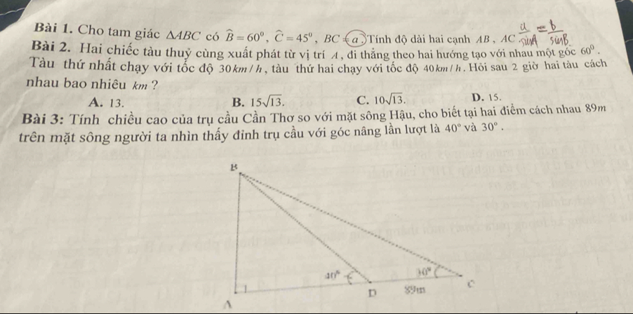 Cho tam giác △ ABC có widehat B=60°,widehat C=45° ,BC ≤α )Tính độ dài hai cạnh AB , AC
Bài 2. Hai chiếc tàu thuỷ cùng xuất phát từ vị trí A, đi thăng theo hai hướng tạo với nhau một góc 60°.
Tàu thứ nhất chạy với tốc độ 30km/h, tàu thứ hai chạy với tốc độ 40km/h. Hồi sau 2 giờ hai tàu cách
nhau bao nhiêu km ?
A. 13. B. 15sqrt(13). C. 10sqrt(13). D. 15.
Bài 3: Tính chiều cao của trụ cầu Cần Thơ so với mặt sông Hậu, cho biết tại hai điểm cách nhau 89m
trên mặt sông người ta nhìn thấy đỉnh trụ cầu với góc nâng lần lượt là 40° và 30°.