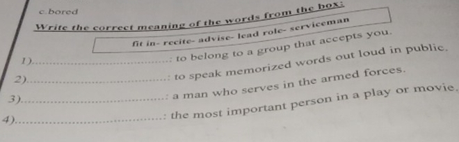 bored 
Write the correct meaning of the words from the box: 
fit in- recite- advise- lead role- serviceman 
2) to belong to a group that accepts you. 
1) 
3) _to speak memorized words out loud in public. 
4)_ __a man who serves in the armed forces. 
the most important person in a play or movie.