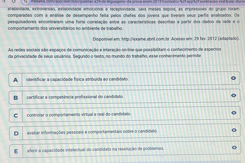 atabilidade, extroversão, estabilidade emocional e receptividade. Seis meses depois, as impressões do grupo foram
comparadas com a análise de desempenho feita pelos chefes dos jovens que tiveram seus perfis analisados. Os
pesquisadores encontraram uma forte correlação entre as características descritas a partir dos dados da rede e o
comportamento dos universitários no ambiente de trabalho.
Disponível em: http://exame.abril.com.br. Acesso em: 29 fev. 2012 (adaptado).
As redes sociais são espaços de comunicação e interação on-line que possibilitam o conhecimento de aspectos
da privacidade de seus usuários. Segundo o texto, no mundo do trabalho, esse conhecimento permite
A identificar a capacidade física atribuída ao candidato.
B certificar a competência profissional do candidato.
C controlar o comportamento virtual e real do candidato.
D avaliar informações pessoais e comportamentais sobre o candidato.
E aferir a capacidade intelectual do candidato na resolução de problemas.