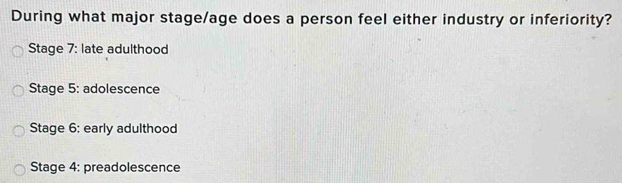 During what major stage/age does a person feel either industry or inferiority?
Stage 7: late adulthood
Stage 5: adolescence
Stage 6: early adulthood
Stage 4: preadolescence