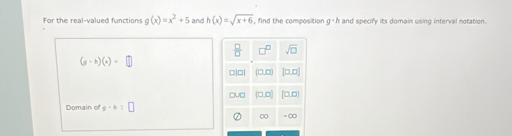 For the real-valued functions g(x)=x^2+5 and h(x)=sqrt(x+6) , find the composition g· h and specify its domain using interval notation.
(g· h)(x)=□
Domain of g· h:□