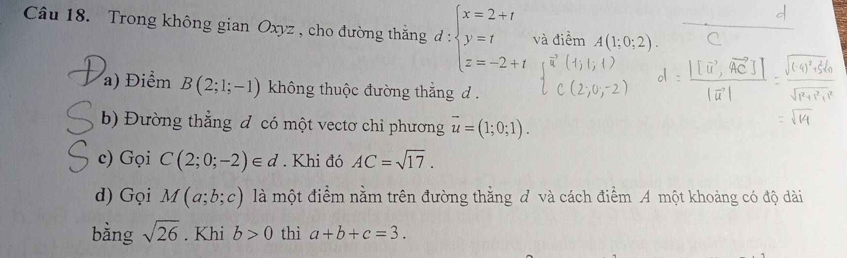 Trong không gian Oxyz , cho đường thắng d:beginarrayl x=2+t y=t z=-2+tendarray. và điểm A(1;
a) Điểm B(2;1;-1) không thuộc đường thẳng d. 
b) Đường thẳng đ có một vectơ chỉ phương vector u=(1;0;1). 
c) Gọi C(2;0;-2)∈ d. Khi đó AC=sqrt(17). 
d) Gọi M(a;b;c) là một điểm nằm trên đường thẳng đ và cách điểm A một khoảng có độ dài 
bằng sqrt(26). Khi b>0 thì a+b+c=3.