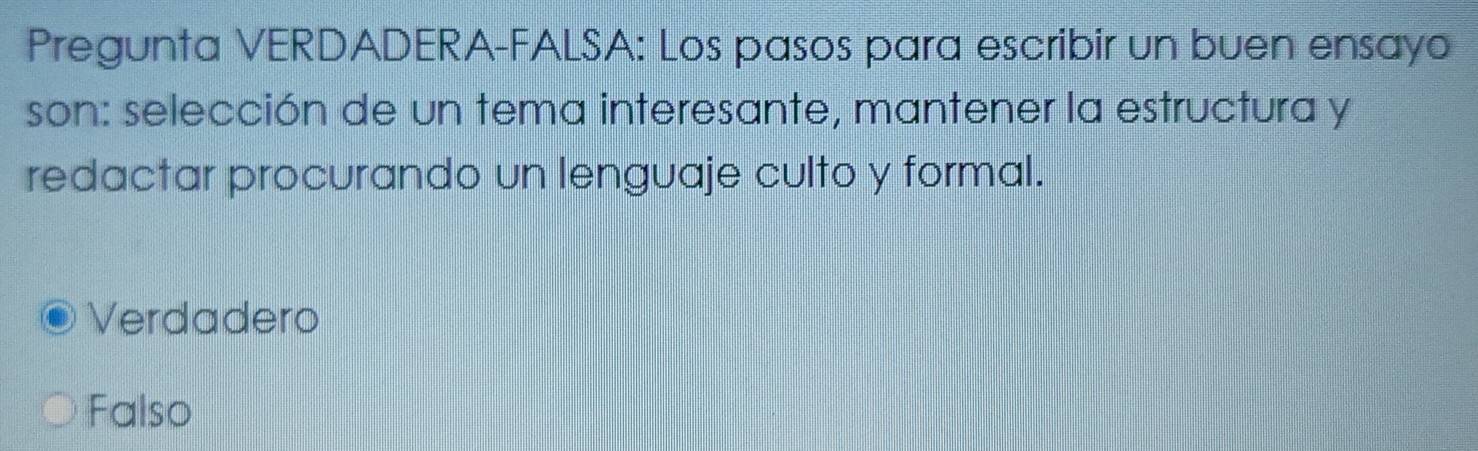 Pregunta VERDADERA-FALSA: Los pasos para escribir un buen ensayo
son: selección de un tema interesante, mantener la estructura y
redactar procurando un lenguaje culto y formal.
Verdadero
Falso