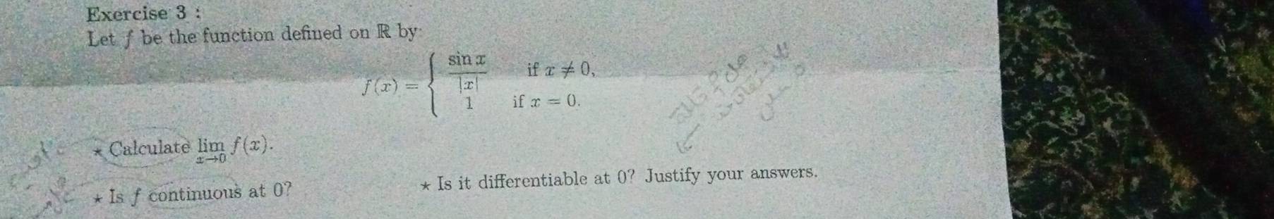 Let f be the function defined on R by 
if x!= 0,
f(x)=beginarrayl  sin x/|x|  1endarray. i x=0. 
Calculate limlimits _xto 0f(x). 
* Is f continuous at 0? * Is it differentiable at 0? Justify your answers.