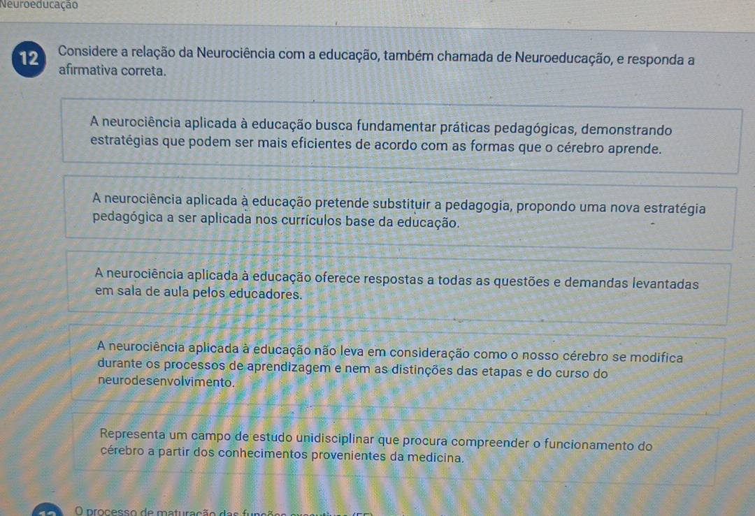 Neuro e ducação
12 Considere a relação da Neurociência com a educação, também chamada de Neuroeducação, e responda a
afirmativa correta.
A neurociência aplicada à educação busca fundamentar práticas pedagógicas, demonstrando
estratégias que podem ser mais eficientes de acordo com as formas que o cérebro aprende.
A neurociência aplicada à educação pretende substituir a pedagogia, propondo uma nova estratégia
pedagógica a ser aplicada nos currículos base da educação.
A neurociência aplicada à educação oferece respostas a todas as questões e demandas levantadas
em sala de aula pelos educadores.
A neurociência aplicada à educação não leva em consideração como o nosso cérebro se modifica
durante os processos de aprendizagem e nem as distinções das etapas e do curso do
neurodesenvol vimento.
Representa um campo de estudo unidisciplinar que procura compreender o funcionamento do
cérebro a partir dos conhecimentos provenientes da medicina.
O processo de maturação das f uno