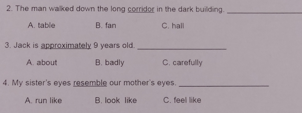 The man walked down the long corridor in the dark building._
A. table B. fan C. hall
3. Jack is approximately 9 years old._
A. about B. badly C. carefully
4. My sister's eyes resemble our mother's eyes._
A. run like B. look like C. feel like