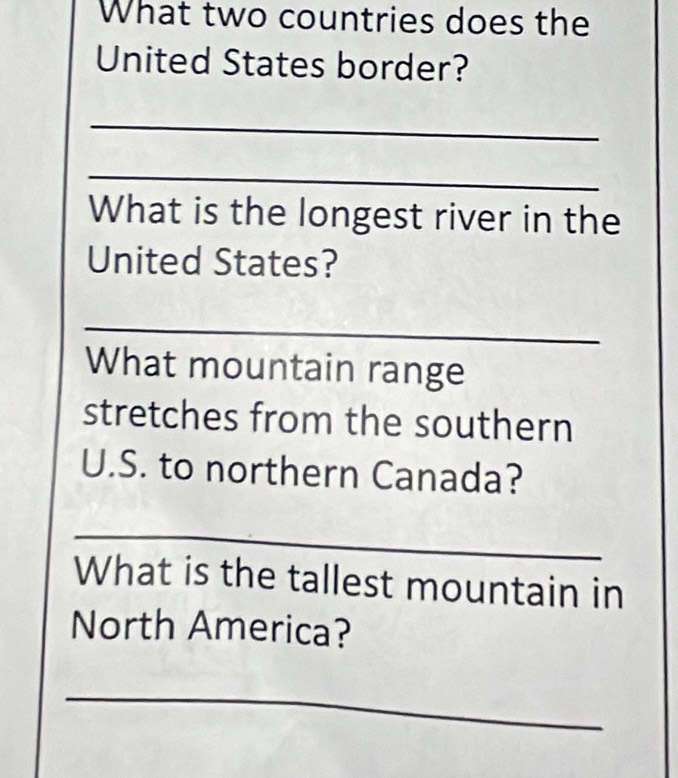 What two countries does the 
United States border? 
_ 
_ 
What is the longest river in the 
United States? 
_ 
What mountain range 
stretches from the southern 
U.S. to northern Canada? 
_ 
What is the tallest mountain in 
North America? 
_