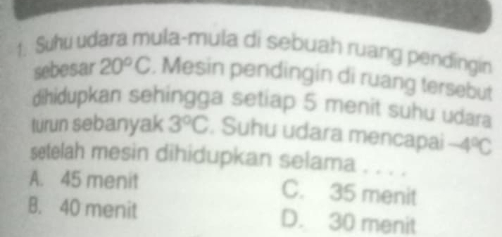 Suhu udara mula-mula di sebuah ruang pendingin
sebesar 20°C , Mesin pendingin di ruang tersebut
dihidupkan sehingga setiap 5 menit suhu udara
turun sebanyak 3°C. Suhu udara mencapai -4°C
setelah mesin dihidupkan selama . . . .
A. 45 menit C. 35 menit
B. 40 menit D. 30 menit